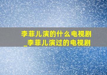 李菲儿演的什么电视剧_李菲儿演过的电视剧