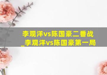 李观洋vs陈国豪二番战_李观洋vs陈国豪第一局