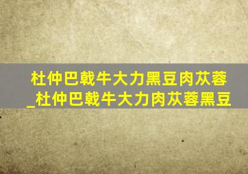 杜仲巴戟牛大力黑豆肉苁蓉_杜仲巴戟牛大力肉苁蓉黑豆