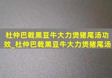 杜仲巴戟黑豆牛大力煲猪尾汤功效_杜仲巴戟黑豆牛大力煲猪尾汤