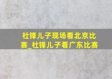 杜锋儿子现场看北京比赛_杜锋儿子看广东比赛