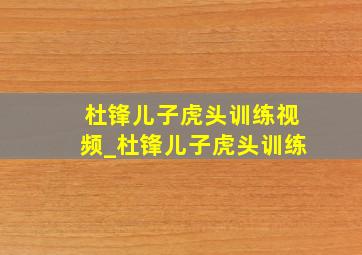 杜锋儿子虎头训练视频_杜锋儿子虎头训练