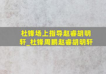 杜锋场上指导赵睿胡明轩_杜锋周鹏赵睿胡明轩