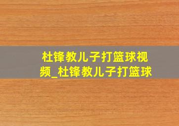 杜锋教儿子打篮球视频_杜锋教儿子打篮球