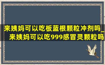 来姨妈可以吃板蓝根颗粒冲剂吗_来姨妈可以吃999感冒灵颗粒吗