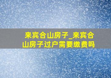 来宾合山房子_来宾合山房子过户需要缴费吗