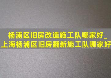 杨浦区旧房改造施工队哪家好_上海杨浦区旧房翻新施工队哪家好