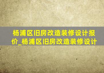 杨浦区旧房改造装修设计报价_杨浦区旧房改造装修设计