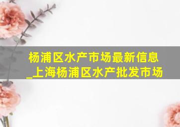 杨浦区水产市场最新信息_上海杨浦区水产批发市场