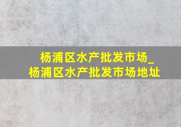 杨浦区水产批发市场_杨浦区水产批发市场地址