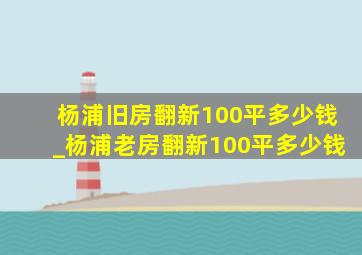 杨浦旧房翻新100平多少钱_杨浦老房翻新100平多少钱