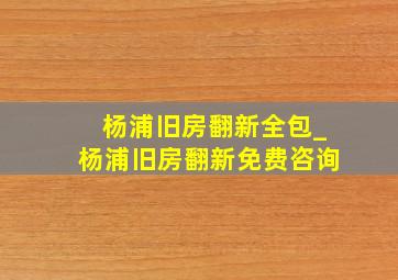 杨浦旧房翻新全包_杨浦旧房翻新免费咨询