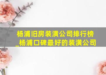 杨浦旧房装潢公司排行榜_杨浦口碑最好的装潢公司