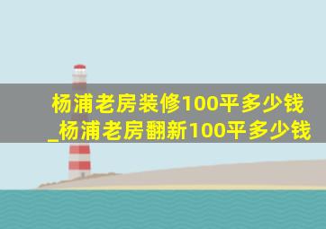 杨浦老房装修100平多少钱_杨浦老房翻新100平多少钱