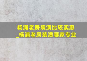 杨浦老房装潢比较实惠_杨浦老房装潢哪家专业