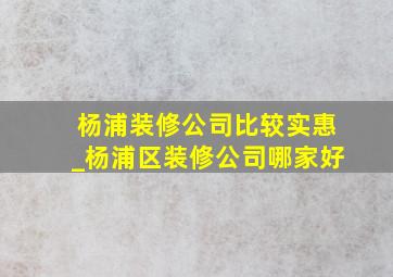 杨浦装修公司比较实惠_杨浦区装修公司哪家好