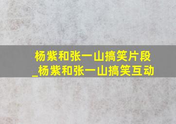 杨紫和张一山搞笑片段_杨紫和张一山搞笑互动