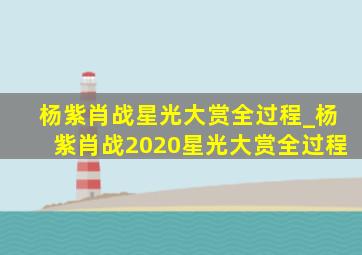 杨紫肖战星光大赏全过程_杨紫肖战2020星光大赏全过程