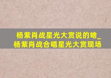 杨紫肖战星光大赏说的啥_杨紫肖战合唱星光大赏现场