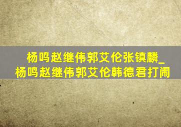 杨鸣赵继伟郭艾伦张镇麟_杨鸣赵继伟郭艾伦韩德君打闹