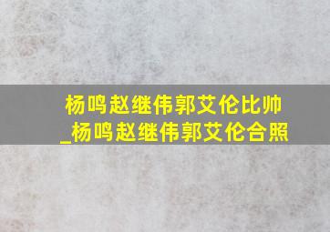 杨鸣赵继伟郭艾伦比帅_杨鸣赵继伟郭艾伦合照