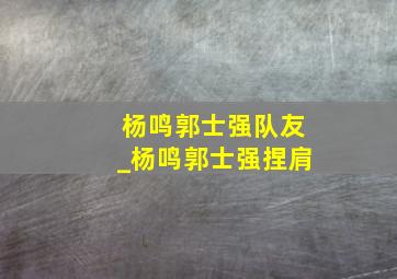 杨鸣郭士强队友_杨鸣郭士强捏肩