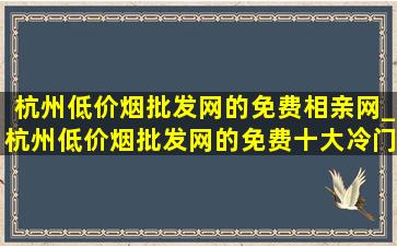 杭州(低价烟批发网)的免费相亲网_杭州(低价烟批发网)的免费十大冷门景区