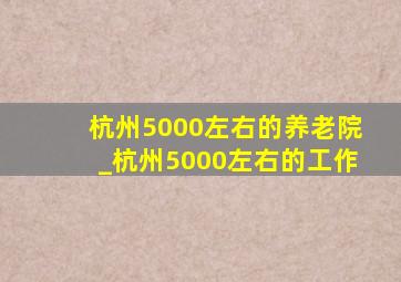 杭州5000左右的养老院_杭州5000左右的工作