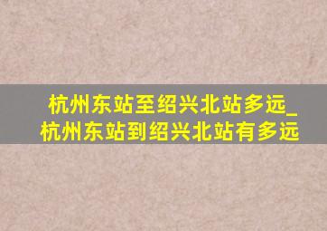 杭州东站至绍兴北站多远_杭州东站到绍兴北站有多远