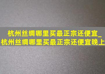 杭州丝绸哪里买最正宗还便宜_杭州丝绸哪里买最正宗还便宜晚上