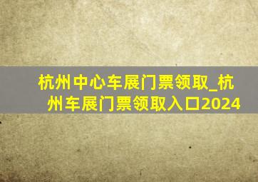 杭州中心车展门票领取_杭州车展门票领取入口2024