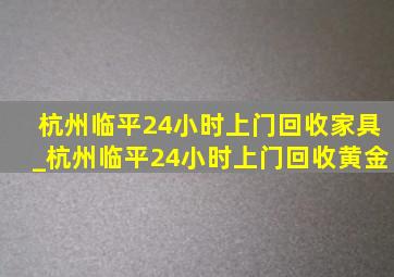 杭州临平24小时上门回收家具_杭州临平24小时上门回收黄金