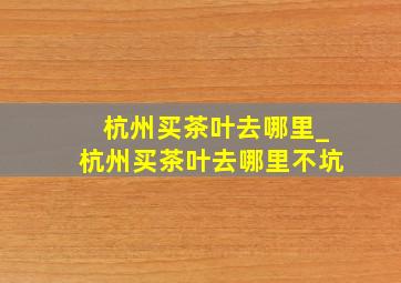 杭州买茶叶去哪里_杭州买茶叶去哪里不坑