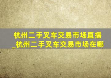 杭州二手叉车交易市场直播_杭州二手叉车交易市场在哪