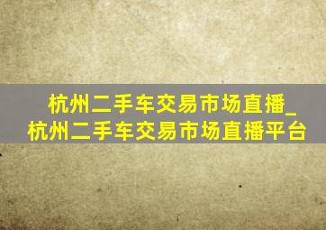 杭州二手车交易市场直播_杭州二手车交易市场直播平台