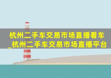 杭州二手车交易市场直播看车_杭州二手车交易市场直播平台