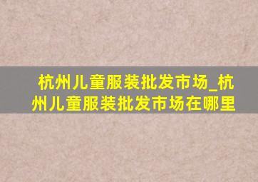 杭州儿童服装批发市场_杭州儿童服装批发市场在哪里