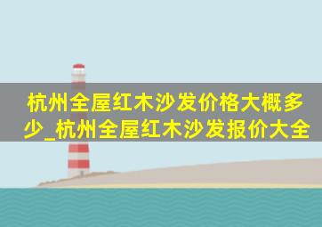 杭州全屋红木沙发价格大概多少_杭州全屋红木沙发报价大全