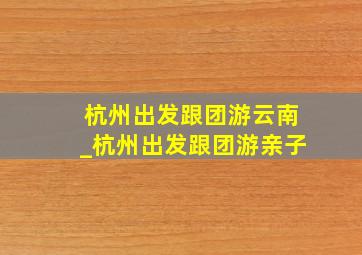 杭州出发跟团游云南_杭州出发跟团游亲子