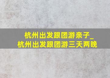 杭州出发跟团游亲子_杭州出发跟团游三天两晚