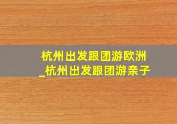 杭州出发跟团游欧洲_杭州出发跟团游亲子