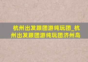 杭州出发跟团游纯玩团_杭州出发跟团游纯玩团济州岛