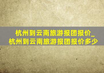 杭州到云南旅游报团报价_杭州到云南旅游报团报价多少