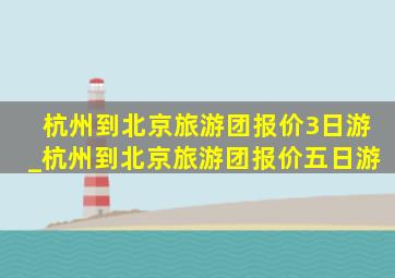 杭州到北京旅游团报价3日游_杭州到北京旅游团报价五日游