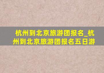 杭州到北京旅游团报名_杭州到北京旅游团报名五日游