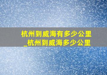 杭州到威海有多少公里_杭州到威海多少公里