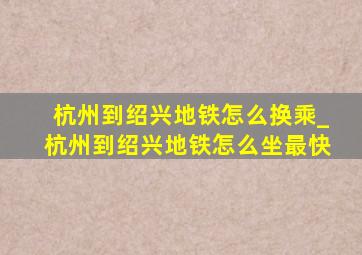 杭州到绍兴地铁怎么换乘_杭州到绍兴地铁怎么坐最快