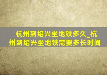 杭州到绍兴坐地铁多久_杭州到绍兴坐地铁需要多长时间