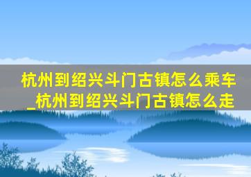 杭州到绍兴斗门古镇怎么乘车_杭州到绍兴斗门古镇怎么走