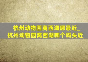 杭州动物园离西湖哪最近_杭州动物园离西湖哪个码头近